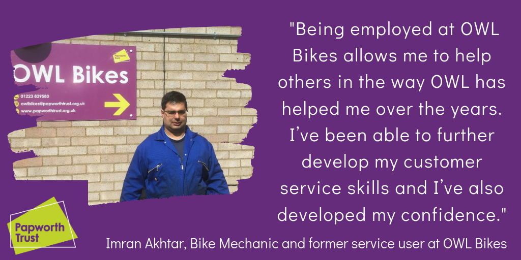 A picture of Imran Akhtar, a bike mechanic and former service user at OWL Bikes. Imran says being employed at OWL Bikes allows me to help others in the way owl has helped me over the years. I've been able to future develop my customer service skills and i've developed confidence.